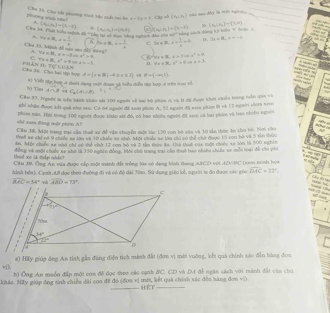Cầu 33. Cho bắt phương trình bậc nhất hai ấn
phương trình trên? x-2y>5. Cặp số (x_0;y_0) nào sau đây là một nghiệm củ
_
D. (x_0;y_0)=(5;0).
CHO NêN
A.. (x_0;y_0)=(1;-2). B. (x_0;y_0)=(0;0). a (x_0;y_0)=(1;-3).
Chỉ Căn ph
Câu 34. Phát biểu mệnh đề ''Tền tại số thực bằng nghịch đảo của ndelta '' bằng cách dùng ký hiệu ∀ hoặc 3_
Thuốc Ngủ Vão Đó 
_
LơNG Của Có X
A. forall x∈ R,x= 1/x . B. exists x∈ R,x= 1/x . C. exists x∈ R,x+ 1/x =0.
D. exists x∈ R,x=-x,
Cầu 35. Mệnh đề nào sau đây đúng?
A.
_
C. forall x∈ R,x>-3Rightarrow x^2>9. forall x∈ R,x>3Rightarrow x^2>9.
B
phân forall x∈ R,x^2>9Rightarrow x>-3. forall x∈ R,x^2>9Rightarrow x>3.
7 nhân bộ
ILTU'LUAN
D.
phAn giám
ĐINH KIEM TR
Câu 36. Cho hai tập hợp A= x∈ R|-4≤ x≤ 2 và B=(-∈fty ;1).
Chiếc mú len Của Nạn N
NHãN NửA! Tha
a) Viết tập hợp A dưới dạng một đoạn yà biểu diễn tập hợp A trên trục số, 0A
b) Tim A∩ B và C_R(A∪ B).
cơ
Cầu 37. Người ta tiến hành khảo sát 100 người về hai bộ phim A và B đã được khởi chiếu trong tuần qua và
ghi nhận được kết quả như sau: Có 64 người đã xem phim A, 52 người đã xem phim B và 12 người chưa xem
phim nào. Hỏi trong 100 người được khảo sát đó, có bao nhiêu người đã xem cả hai phim và bao nhiêu người
chỉ xem đúng một phim A?
HEN GI
ĐỒNG DI
Câu 38. Một trang trại cần thuê xe đề vận chuyền một lúc 120 con bò sữa và 30 tấn thức ăn cho bỏ. Nơi cho
Sợ
thuê xe chỉ có 9 chiếc xe lớn và 10 chiếc xe nhỏ. Một chiếc xe lớn chỉ có thể chở được 15 con bò và 5 tần thức
ăn. Một chiếc xe nhỏ chỉ có thể chở 12 con bỏ và 2 tần thức ăn. Giá thuê của một chiếc xe lớn là 500 nghìn
23
đồng và một chiếc xe nhỏ là 350 nghìn đồng. Hỏi chủ trang trại cần thuê bao nhiêu chiếc xe mỗi loại để chỉ phi M... HO TIEP I mĩ phlẩm
thuê xe là thấp nhất?
Cầu 39. Ông An vừa được cấp một mảnh đất trồng lúa có dạng hình thang ABCD với AD//BC (xem minh họa a1 cửA
hình bên). Cạnh AB dọc theo đường đi và có độ dài 70m. Sử dụng giác kế, người ta đo được các góc widehat DAC=22°,
Cậu ây Nh
widehat BAC=54° và widehat ABD=73°.
HUNG THủ
THaNG TăN
Nơi Có GiAN Đồ CHơi.
a) Hãy giúp ông An tính gần đúng diện tích mảnh đất (đơn vị mét vuông, kết quả chính xác đến hàng đơn
vi).
b) Ông An muốn đắp một con đê dọc theo các cạnh BC, CD và DA để ngăn cách với mảnh đất của chủ
khác. Hãy giúp ông tính chiều dài con đề đó (đơn vị mét, kết quả chính xác đến hàng đơn vị).
_HÉT_