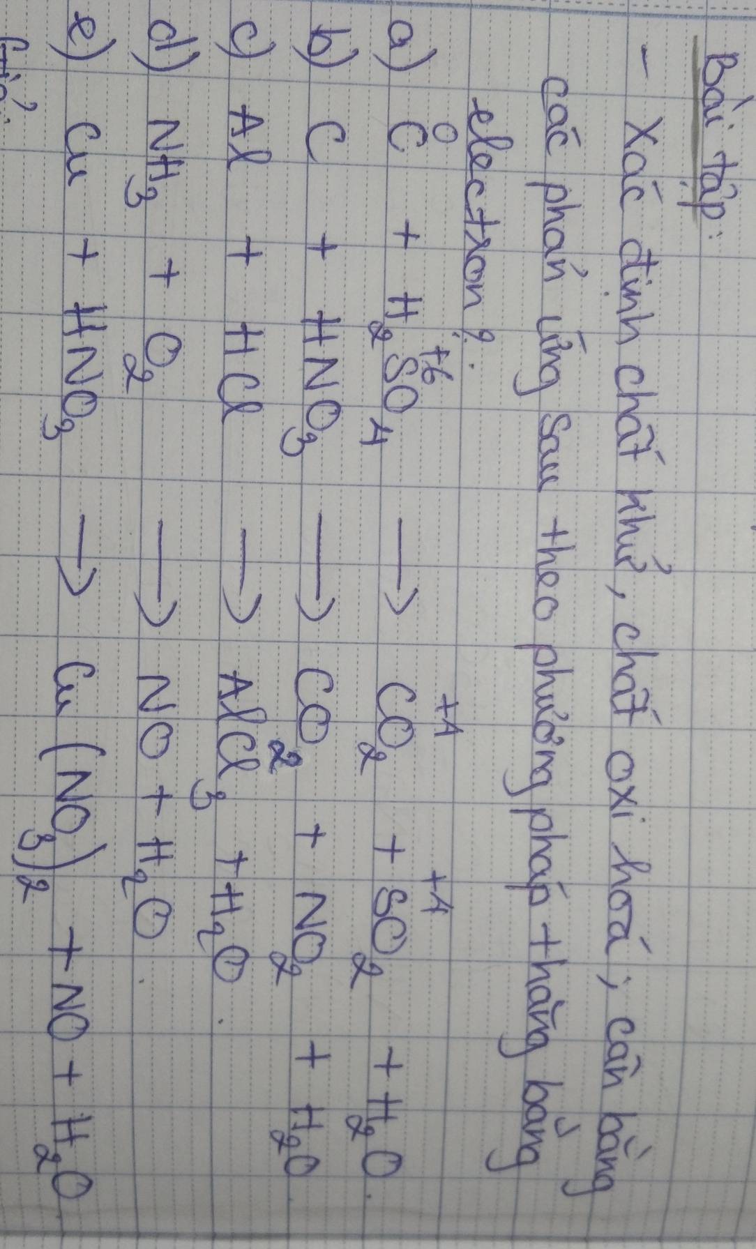 Bài tap
-Xac tinh chaǐ huā, cha oxi hoā; can bàng
cac phan cíng sau theo phaking phao thāng bāng
election?
a
b C+HNO_3to CO_2+NO_2+H_2O
c Al+HClto AlCl_3+H_2O
d NH_3+O_2to NO+H_2O
e Cu+HNO_3to Cu(NO_3)_2+NO+H_2O
?