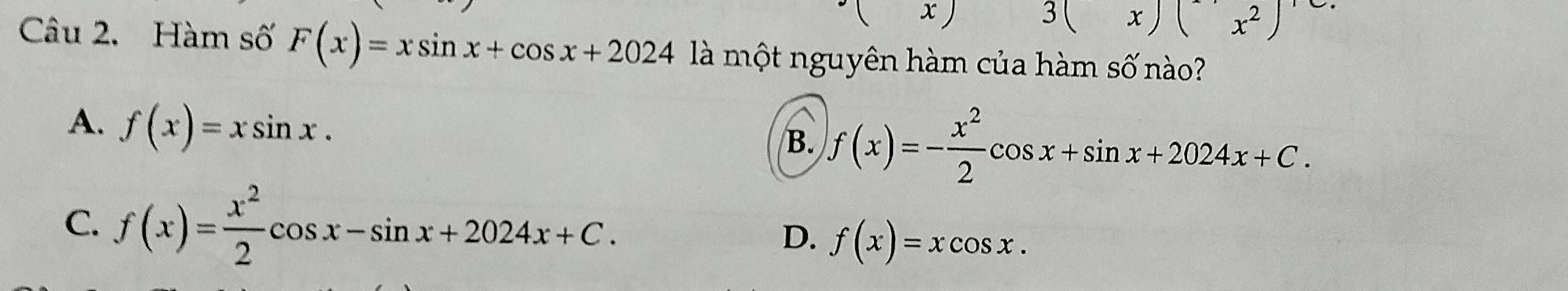 ( x)
3(x)(x^2)
Câu 2. Hàm số F(x)=xsin x+cos x+2024 là một nguyên hàm của hàm số nào?
A. f(x)=xsin x.
B. f(x)=- x^2/2 cos x+sin x+2024x+C.
C. f(x)= x^2/2 cos x-sin x+2024x+C.
D. f(x)=xcos x.