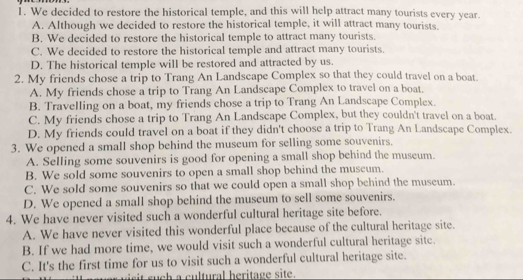 We decided to restore the historical temple, and this will help attract many tourists every year.
A. Although we decided to restore the historical temple, it will attract many tourists.
B. We decided to restore the historical temple to attract many tourists.
C. We decided to restore the historical temple and attract many tourists.
D. The historical temple will be restored and attracted by us.
2. My friends chose a trip to Trang An Landscape Complex so that they could travel on a boat.
A. My friends chose a trip to Trang An Landscape Complex to travel on a boat.
B. Travelling on a boat, my friends chose a trip to Trang An Landscape Complex.
C. My friends chose a trip to Trang An Landscape Complex, but they couldn't travel on a boat.
D. My friends could travel on a boat if they didn't choose a trip to Trang An Landscape Complex.
3. We opened a small shop behind the museum for selling some souvenirs.
A. Selling some souvenirs is good for opening a small shop behind the museum.
B. We sold some souvenirs to open a small shop behind the museum.
C. We sold some souvenirs so that we could open a small shop behind the museum.
D. We opened a small shop behind the museum to sell some souvenirs.
4. We have never visited such a wonderful cultural heritage site before.
A. We have never visited this wonderful place because of the cultural heritage site.
B. If we had more time, we would visit such a wonderful cultural heritage site.
C. It's the first time for us to visit such a wonderful cultural heritage site.
i ltural heritage site.