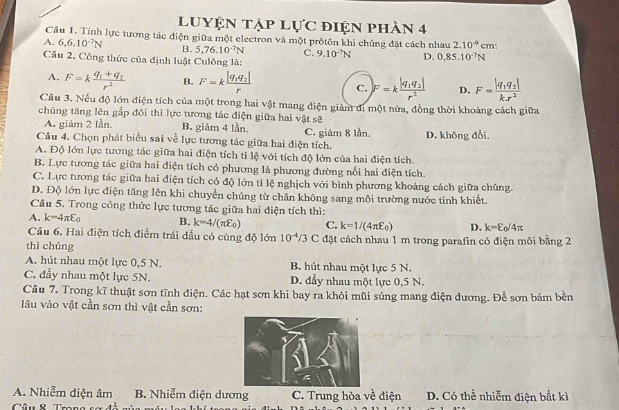 luyện tập lực điện phần 4
Câu 1. Tính lực tương tác điện giữa một electron và một prôtôn khi chúng đặt cách nhau 2.10^(-9) cm:
A. 6,6.10^(-7)N B. 5,76.10^(-7)N C. 9.10^(-7)N D. 0,85.10^(-7)N
Câu 2. Công thức của định luật Culông là:
A. F=kfrac q_1+q_2r^2 B. F=kfrac |q_1q_2|r F=kfrac |q_1q_2|r^2 D. F=frac |q_1q_2|kx^2
C.
Câu 3. Nếu độ lớn điện tích của một trong hai vật mang điện giảm đi một nửa, đồng thời khoảng cách giữa
chúng tăng lên gấp đôi thì lực tương tác điện giữa hai vật sẽ
A. giảm 2 lần. B. giảm 4 lần. C. giảm 8 lần. D. không đổi.
Câu 4. Chọn phát biểu sai về lực tương tác giữa hai điện tích.
A. Độ lớn lực tương tác giữa hai điện tích ti lệ với tích độ lớn của hai điện tích.
B. Lực tương tác giữa hai điện tích có phương là phương đường nối hai điện tích.
C. Lực tương tác giữa hai điện tích có độ lớn tỉ lệ nghịch với bình phương khoảng cách giữa chúng.
D. Độ lớn lực điện tăng lên khi chuyển chúng từ chân không sang môi trường nước tinh khiết.
Câu 5. Trong công thức lực tương tác giữa hai điện tích thì:
A. k=4π varepsilon _0
B. k=4/(π varepsilon _0)
C. k=1/(4π varepsilon _0) D. k=varepsilon _0/4π
Câu 6. Hai điện tích điểm trái dấu có cùng độ lớn 10^(-4)/3 C đặt cách nhau 1 m trong parafin có điện môi bằng 2
thì chúng
A. hút nhau một lực 0,5 N. B. hút nhau một lực 5 N.
C. đẩy nhau một lực 5N. D. đầy nhau một lực 0,5 N.
Câu 7. Trong kĩ thuật sơn tĩnh điện. Các hạt sơn khi bay ra khỏi mũi súng mang điện dương. Để sơn bám bền
lâu vào vật cần sơn thì vật cần sơn:
A. Nhiễm điện âm B. Nhiễm điện dương C. Trung hòa về điện D. Có thể nhiễm điện bất kì