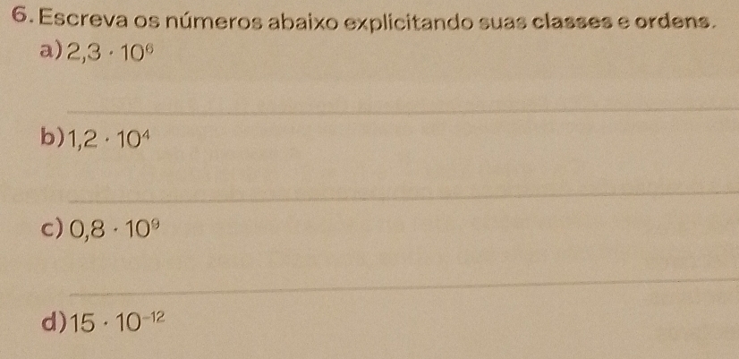 Escreva os números abaixo explicitando suas classes e ordens. 
a) 2,3· 10^6
_ 
_ 
b) 1,2· 10^4
_ 
_ 
c) 0,8· 10^9
_ 
d) 15· 10^(-12)