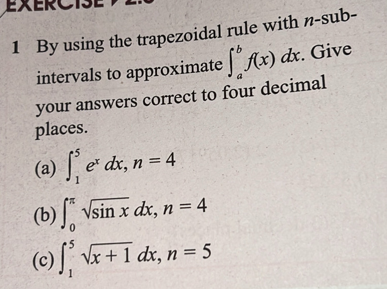 By using the trapezoidal rule with n-sub-
intervals to approximate ∈t _a^(bf(x)dx. Give 
your answers correct to four decimal 
places. 
(a) ∈t _1^5e^x)dx, n=4
(b) ∈t _0^((π)sqrt sin x)dx, n=4
(c) ∈t _1^(5sqrt x+1)dx, n=5