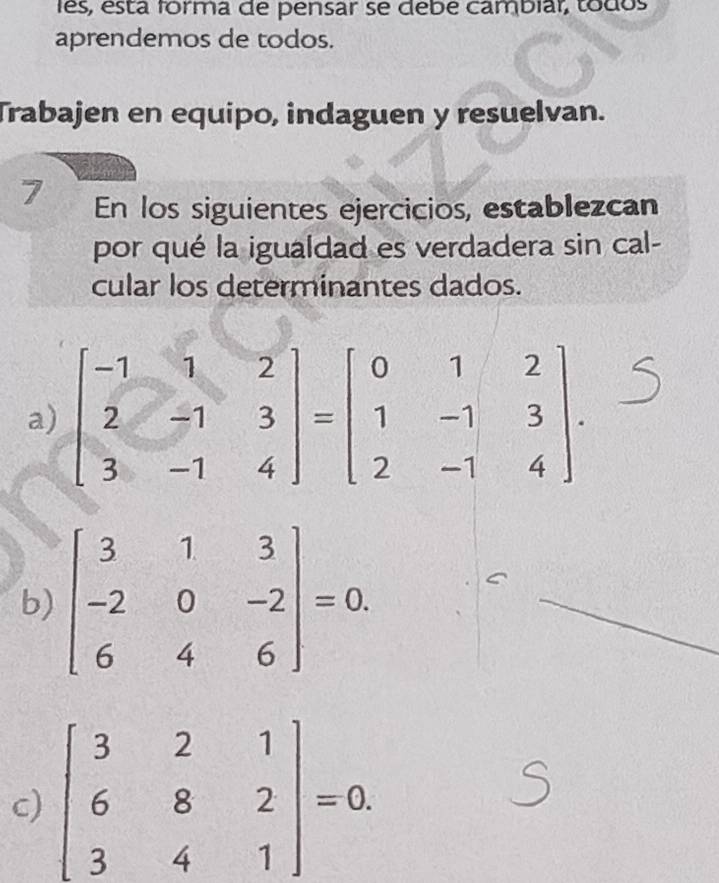 lês, está forma de pensar se debe cambíar, todos
aprendemos de todos.
Trabajen en equipo, indaguen y resuelvan.
7 En los siguientes ejercicios, establezcan
por qué la igualdad es verdadera sin cal-
cular los determinantes dados.
b) beginbmatrix 3&1&3 -2&0&-2 6&4&6endbmatrix =0.
c) beginbmatrix 3&2&1 6&8&2 3&4&1endbmatrix =0.