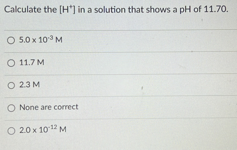 Calculate the [H^+] in a solution that shows a pH of 11.70.
5.0* 10^(-3)M
11.7 M
2.3 M
None are correct
2.0* 10^(-12)M