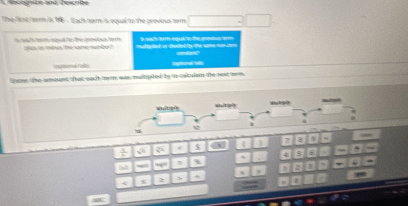 Recegnize and Describe 
The first terr is 16 - Each term is equal to the previous term 
is oach term equal to the previous term . is each term equal to the gnovous ferm . 
plus or minus the same number? multipited or diided by the same non com 
con steo? 
Ingéonal tabs ipglronal Tolts 
Enter the amount that each term was multipiled by to calulate the nest term.
frac 3 Z° * $ x 8 9 ~ 
^ 4i 5 s 5
% 
m∠ 
2 3 
x x 
> 
$ 
② 
ABC