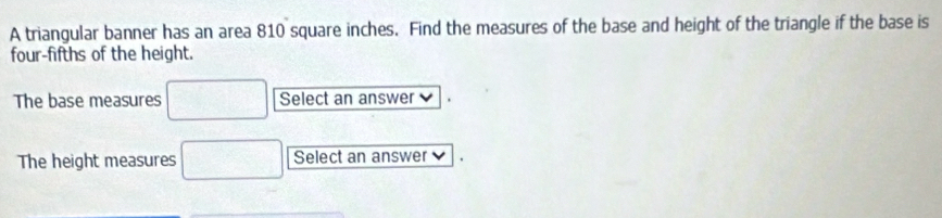 A triangular banner has an area 810 square inches. Find the measures of the base and height of the triangle if the base is 
four-fifths of the height. 
The base measures □ Select an answer 
The height measures □ Select an answer