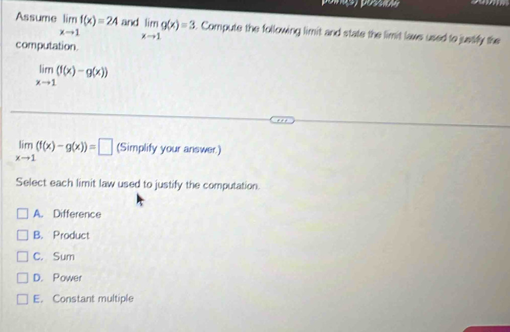 peis possios
Assume limlimits _xto 1f(x)=24 and limlimits _xto 1g(x)=3. Compute the following limit and state the limit laws used to justily the
computation.
limlimits _xto 1(f(x)-g(x))
limlimits _xto 1(f(x)-g(x))=□ (Simplify your answer.)
Select each limit law used to justify the computation.
A. Difference
B. Product
C. Sum
D. Power
E. Constant multiple