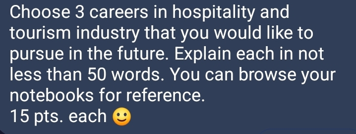 Choose 3 careers in hospitality and 
tourism industry that you would like to 
pursue in the future. Explain each in not 
less than 50 words. You can browse your 
notebooks for reference. 
15 pts. each