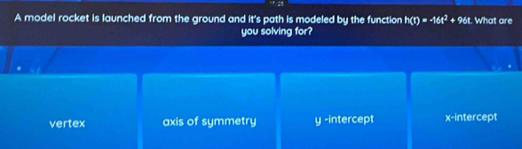 A model rocket is launched from the ground and it's path is modeled by the function h(t)=-16t^2+96t What are
you solving for?
vertex axis of symmetry y -intercept x-intercept