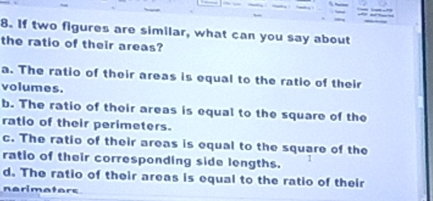 If two figures are similar, what can you say about
the ratio of their areas?
a. The ratio of their areas is equal to the ratio of their
volumes.
b. The ratio of their areas is equal to the square of the
ratio of their perimeters.
c. The ratio of their areas is equal to the square of the
ratio of their corresponding side lengths.
I
d. The ratio of their areas is equal to the ratio of their
nerimators