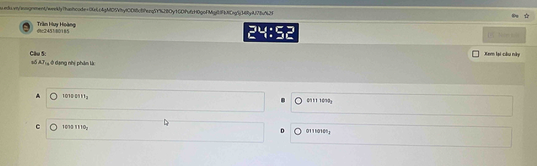 Trần Huy Hoàng
dtc245180185 24: L Năn tếi
Câu 5: Xem lại câu này
số A7_16 , ở dạng nhị phân là:
A 10100111_2
B 01111010_2
C 10101110_2
D 01110101_2