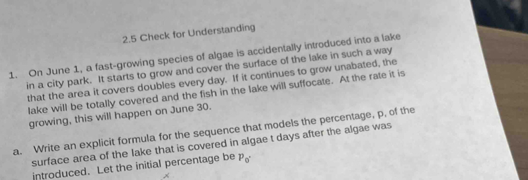 2.5 Check for Understanding 
1. On June 1, a fast-growing species of algae is accidentally introduced into a lake 
in a city park. It starts to grow and cover the surface of the lake in such a way 
that the area it covers doubles every day. If it continues to grow unabated, the 
lake will be totally covered and the fish in the lake will suffocate. At the rate it is 
growing, this will happen on June 30. 
a. Write an explicit formula for the sequence that models the percentage, p, of the 
surface area of the lake that is covered in algae t days after the algae was 
introduced. Let the initial percentage be p_0·
x