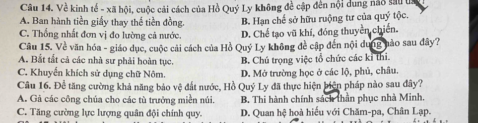 Về kinh tế - xã hội, cuộc cải cách của Hồ Quý Ly không đề cập đến nội dung nao sau đa
A. Ban hành tiền giấy thay thế tiền đồng. B. Hạn chế sở hữu ruộng tư của quý tộc.
C. Thống nhất đơn vị đo lường cả nước.
D. Chế tạo vũ khí, đóng thuyền chiến.
Câu 15. Về văn hóa - giáo dục, cuộc cải cách của Hồ Quý Ly không đề cập đến nội dung nào sau đây?
A. Bắt tất cả các nhà sư phải hoàn tục. B. Chú trọng việc tổ chức các kì thi.
C. Khuyến khích sử dụng chữ Nôm. D. Mở trường học ở các lộ, phủ, châu.
Câu 16. Để tăng cường khả năng bảo vệ đất nước, Hồ Quý Ly đã thực hiện biên pháp nào sau đây?
A. Gả các công chúa cho các tù trưởng miền núi. B. Thi hành chính sách thần phục nhà Minh.
C. Tăng cường lực lượng quân đội chính quy. D. Quan hệ hoà hiếu với Chăm-pa, Chân Lạp.