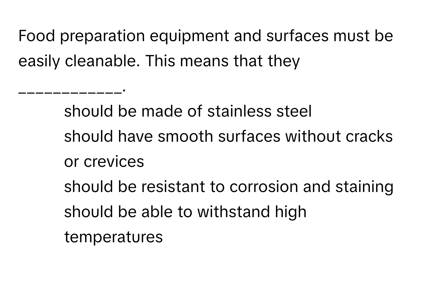 Food preparation equipment and surfaces must be easily cleanable. This means that they ____________.

1) should be made of stainless steel
2) should have smooth surfaces without cracks or crevices
3) should be resistant to corrosion and staining
4) should be able to withstand high temperatures