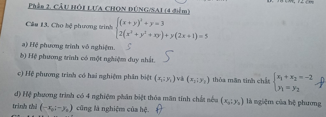 18 cm, 12cm
Phần 2. CÂU HÕI LƯA CHQN ĐÚNG/SAI (4 điểm)
Câu 13. Cho hệ phương trình beginarrayl (x+y)^2+y=3 2(x^2+y^2+xy)+y(2x+1)=5endarray.
a) Hệ phương trình vô nghiệm.
b) Hệ phương trình có một nghiệm duy nhất.
c) Hệ phương trình có hai nghiệm phân biệt (x_1;y_1) và (x_2;y_2) thỏa mãn tính chất beginarrayl x_1+x_2=-2 y_1=y_2endarray.
d) Hệ phương trình có 4 nghiệm phân biệt thỏa mãn tính chất nếu (x_0;y_0) là ngiệm của hệ phương
trình thì (-x_0;-y_0) cũng là nghiệm của hệ.