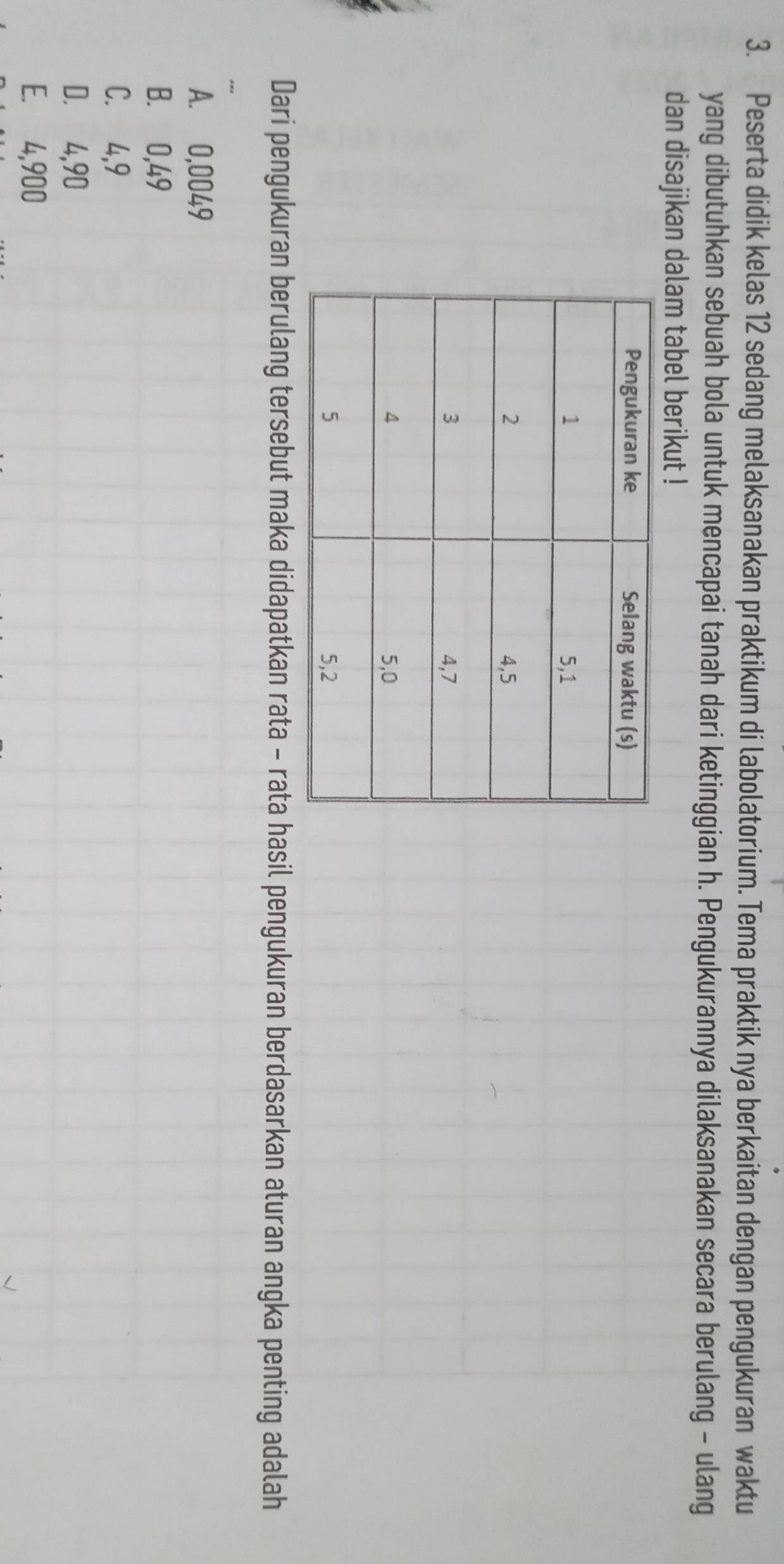 Peserta didik kelas 12 sedang melaksanakan praktikum di labolatorium. Tema praktik nya berkaitan dengan pengukuran waktu
yang dibutuhkan sebuah bola untuk mencapai tanah dari ketinggian h. Pengukurannya dilaksanakan secara berulang - ulang
dan disajikan dalam tabel berikut !
Dari pengukuran berulang tersebut maka didapatkan rata - rata hasil pengukuran berdasarkan aturan angka penting adalah
A. 0,0049
B. 0,49
C. ⩾4, 9
D. 4,90
E. 4,900