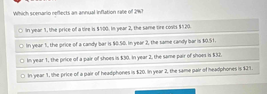 Which scenario reflects an annual inflation rate of 2%?
In year 1, the price of a tire is $100. In year 2, the same tire costs $120.
In year 1, the price of a candy bar is $0.50. In year 2, the same candy bar is $0.51.
In year 1, the price of a pair of shoes is $30. In year 2, the same pair of shoes is $32.
In year 1, the price of a pair of headphones is $20. In year 2, the same pair of headphones is $21.