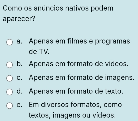 Como os anúncios nativos podem
aparecer?
a. Apenas em filmes e programas
de TV.
b. Apenas em formato de vídeos.
c. Apenas em formato de imagens.
d. Apenas em formato de texto.
e. Em diversos formatos, como
textos, imagens ou vídeos.