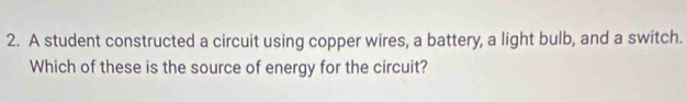 A student constructed a circuit using copper wires, a battery, a light bulb, and a switch. 
Which of these is the source of energy for the circuit?