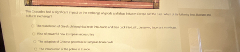 The Crusades had a significant impact on the exchange of goods and ideas between Europe and the East. Which of the following best illustrates this
cultural exchange?
The translation of Greek philosophical texts into Arabic and then back into Latin, preserving important knowledge.
Rise of powerful new European monarchies
The adoption of Chinese porcelain in European households
The introduction of the potato to Europe