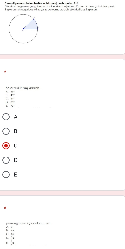 Cermati permasalahan berikut untuk menjawab soal no 7-9.
Diberikan lingkaran yang berpusat di 0 dan berjari-jari 20 cm. P dan Q terletak pada
lingkaran sehingga luas juring yang berwarna adalah 15% dari luas lingkaran.
*
besar sudut POQ adalah...
A. 36°
B. 45°
C. 54°
D. 63°
E. 72°
A
B
C
D
E
*
panjang busur PQ adalah ... cm.
A. π
B. 4π
C. 6π
D.
E. frac  1/2 π  2/3 π 