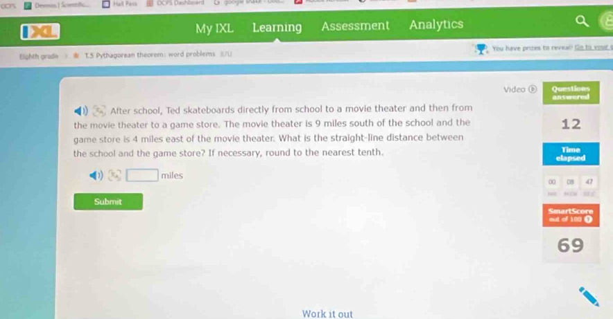 Devon Hall Pars DCP5 Dashboard 
My IXL Learning Assessment Analytics 
Bighth grade TS Pythagorean theorem: word problems )/ You have prizes to reveal! Go to you 
vide o 
After school, Ted skateboards directly from school to a movie theater and then from 
the movie theater to a game store. The movie theater is 9 miles south of the school and the 
game store is 4 miles east of the movie theater. What is the straight-line distance between 
the school and the game store? If necessary, round to the nearest tenth.
miles
Submit 
Work it out