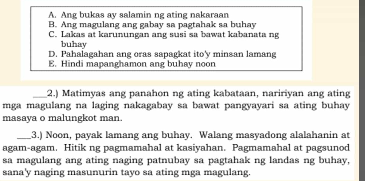 A. Ang bukas ay salamin ng ating nakaraan
B. Ang magulang ang gabay sa pagtahak sa buhay
C. Lakas at karunungan ang susi sa bawat kabanata ng
buhay
D. Pahalagahan ang oras sapagkat ito’y minsan lamang
E. Hindi mapanghamon ang buhay noon
_2.) Matimyas ang panahon ng ating kabataan, naririyan ang ating
mga magulang na laging nakagabay sa bawat pangyayari sa ating buhay
masaya o malungkot man.
_3.) Noon, payak lamang ang buhay. Walang masyadong alalahanin at
agam-agam. Hitik ng pagmamahal at kasiyahan. Pagmamahal at pagsunod
sa magulang ang ating naging patnubay sa pagtahak ng landas ng buhay,
sana’y naging masunurin tayo sa ating mga magulang.