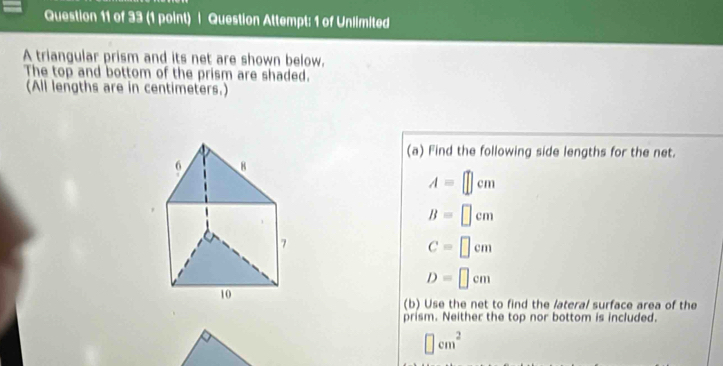 Question Attempt: 1 of Unlimited 
A triangular prism and its net are shown below. 
The top and bottom of the prism are shaded. 
(All lengths are in centimeters.) 
(a) Find the following side lengths for the net.
A=□ cm
B=□ cm
C=□ cm
D=□ cm
(b) Use the net to find the lateral surface area of the 
prism. Neither the top nor bottom is included.
□ cm^2