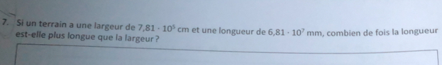 Si un terrain a une largeur de 7,81· 10^5cm et une longueur de 6,81· 10^7mm , combien de fois la longueur 
est-elle plus longue que la largeur ?