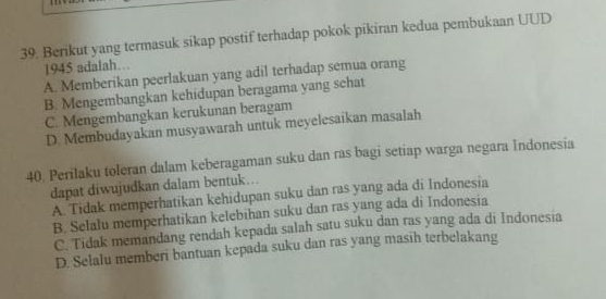 Berikut yang termasuk sikap postif terhadap pokok pikiran kedua pembukaan UUD
1945 adalah…
A. Memberikan peerlakuan yang adil terhadap semua orang
B. Mengembangkan kehidupan beragama yang schat
C. Mengembangkan kerukunan beragam
D. Membudayakan musyawarah untuk meyelesaikan masalah
40. Perilaku toleran dalam keberagaman suku dan ras bagi setiap warga negara Indonesia
dapat diwujudkan dalam bentuk...
A. Tidak memperhatikan kehidupan suku dan ras yang ada di Indonesia
B. Selalu memperhatikan kelebihan suku dan ras yang ada di Indonesia
C. Tidak memandang rendah kepada salah satu suku dan ras yang ada di Indonesia
D. Selalu memberi bantuan kepada suku dan ras yang masih terbelakang