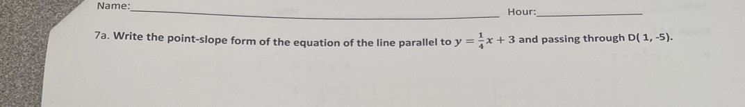 Name:_ 
Hour:_ 
7a. Write the point-slope form of the equation of the line parallel to y= 1/4 x+3 and passing through D(1,-5).