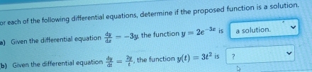 or each of the following differential equations, determine if the proposed function is a solution. 
a) Given the differential equation  dy/dx =-3y the function y=2e^(-3x) is a solution. 
b) Given the differential equation  dy/dt = 2y/t  , the function y(t)=3t^2 is ?