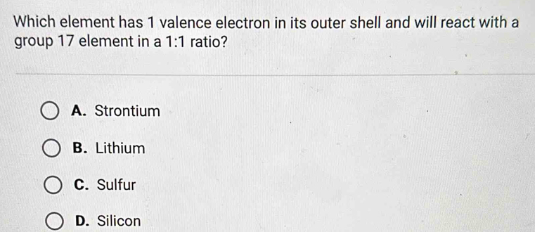 Which element has 1 valence electron in its outer shell and will react with a
group 17 element in a 1:1 ratio?
A. Strontium
B. Lithium
C. Sulfur
D. Silicon