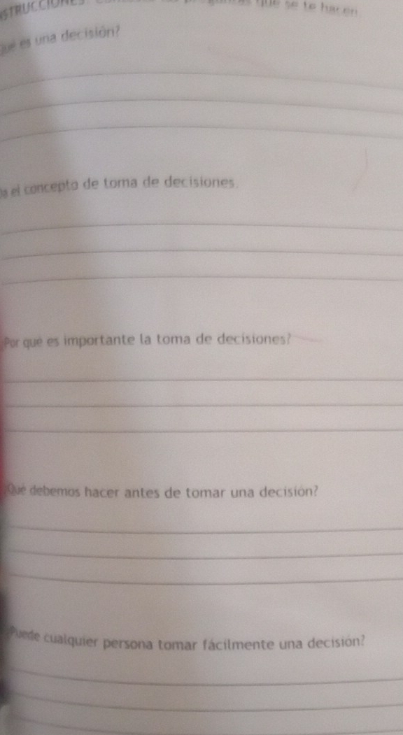 so to ha e 
que es una decisión? 
_ 
_ 
_ 
a el concepto de toma de decisiones. 
_ 
_ 
_ 
Por que es importante la toma de decisiones? 
_ 
_ 
_ 
Que debemos hacer antes de tomar una decisión? 
_ 
_ 
_ 
Puede cualquier persona tomar fácilmente una decisión? 
_ 
_ 
_ 
_