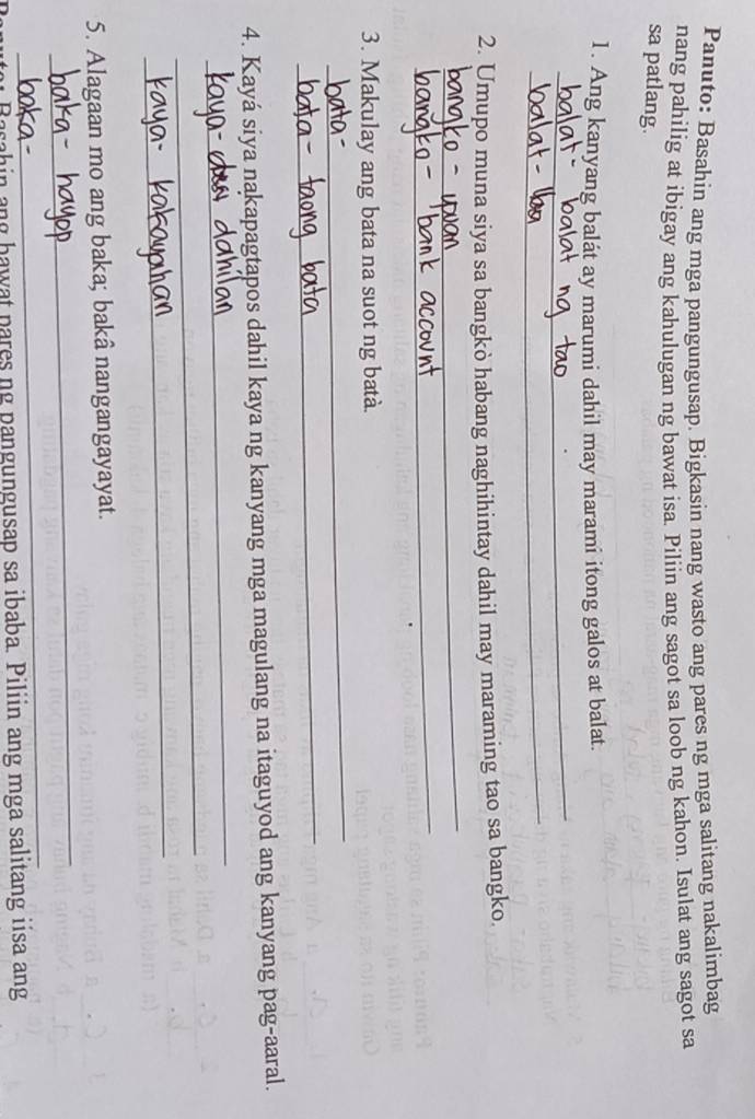 Panuto: Basahin ang mga pangungusap. Bigkasin nang wasto ang pares ng mga salitang nakalimbag 
nang pahilig at ibigay ang kahulugan ng bawat isa. Piliin ang sagot sa loob ng kahon. Isulat ang sagot sa 
sa patlang. 
_ 
1. Ang kanyang balát ay marumi dahil may marami itong galos at balat. 
_ 
_ 
2. Umupo muna siya sa bangkò habang naghihintay dahil may maraming tao sa bangko. 
_ 
_ 
3. Makulay ang bata na suot ng batà. 
_ 
_ 
4. Kayá siya nakapagtapos dahil kaya ng kanyang mga magulang na itaguyod ang kanyang pag-aaral. 
_ 
_ 
_ 
5. Alagaan mo ang baka; bakâ nangangayayat. 
_ 
Basahin ang hawat pares ng pangungusap sa ibaba. Piliin ang mga salitang iisa ang