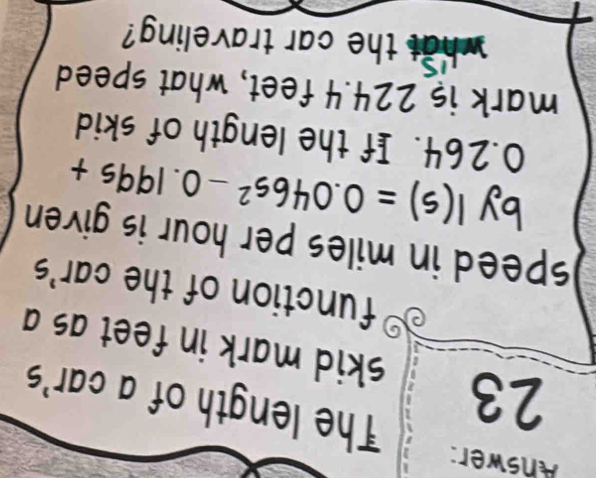 Ahswer: 
The length of a car's 
23 skid mark in feet as a 
function of the car's 
speed in miles per hour is given . 
by I(s)=0.046s^2-0.199s+
0.264. If the length of skid 
mark is 224.4 feet, what speed 
what the car traveling?
