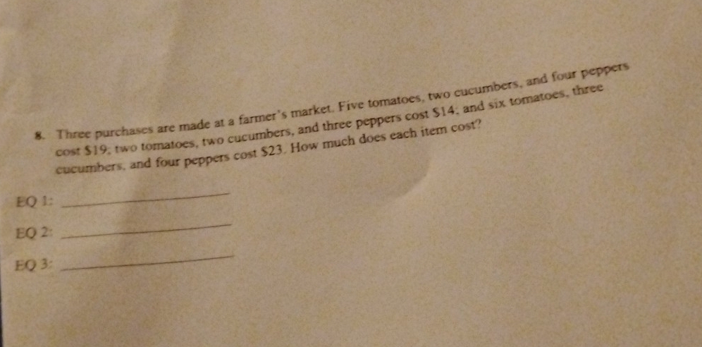 Three purchases are made at a farmer's market. Five tomatoes, two cucumbers, and four peppery 
cost $19; two tomatoes, two cucumbers, and three peppers cost $14; and six tomatoes, three 
cucumbers, and four peppers cost $23. How much does each item cost? 
EQ 1: 
_ 
EQ 2: 
_ 
EQ 3: 
_