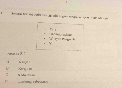 Senarai berikut berkaitan ciri-ciri negara bangsa kerajaan Alam Melayu.
Raja
Undang-undang
Wilayah Pengaruh
X
Apakah X ?
A Rakyat
B Kerajaan
C Kedaulatan
D Lambang kebesaran