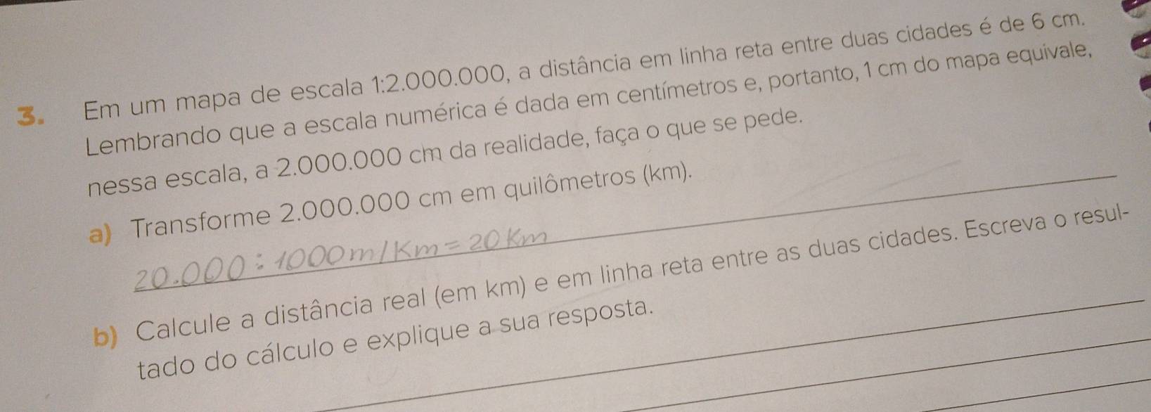 Em um mapa de escala 1:2.000.000, a distância em linha reta entre duas cidades é de 6 cm. 
Lembrando que a escala numérica é dada em centímetros e, portanto, 1 cm do mapa equivale, 
nessa escala, a 2.000.000 cm da realidade, faça o que se pede. 
a) Transforme 2.000.000 cm em quilômetros (km). 
b) Calcule a distância real (em km) e em linha reta entre as duas cidades. Escreva o resul- 
_ 
tado do cálculo e explique a sua resposta.