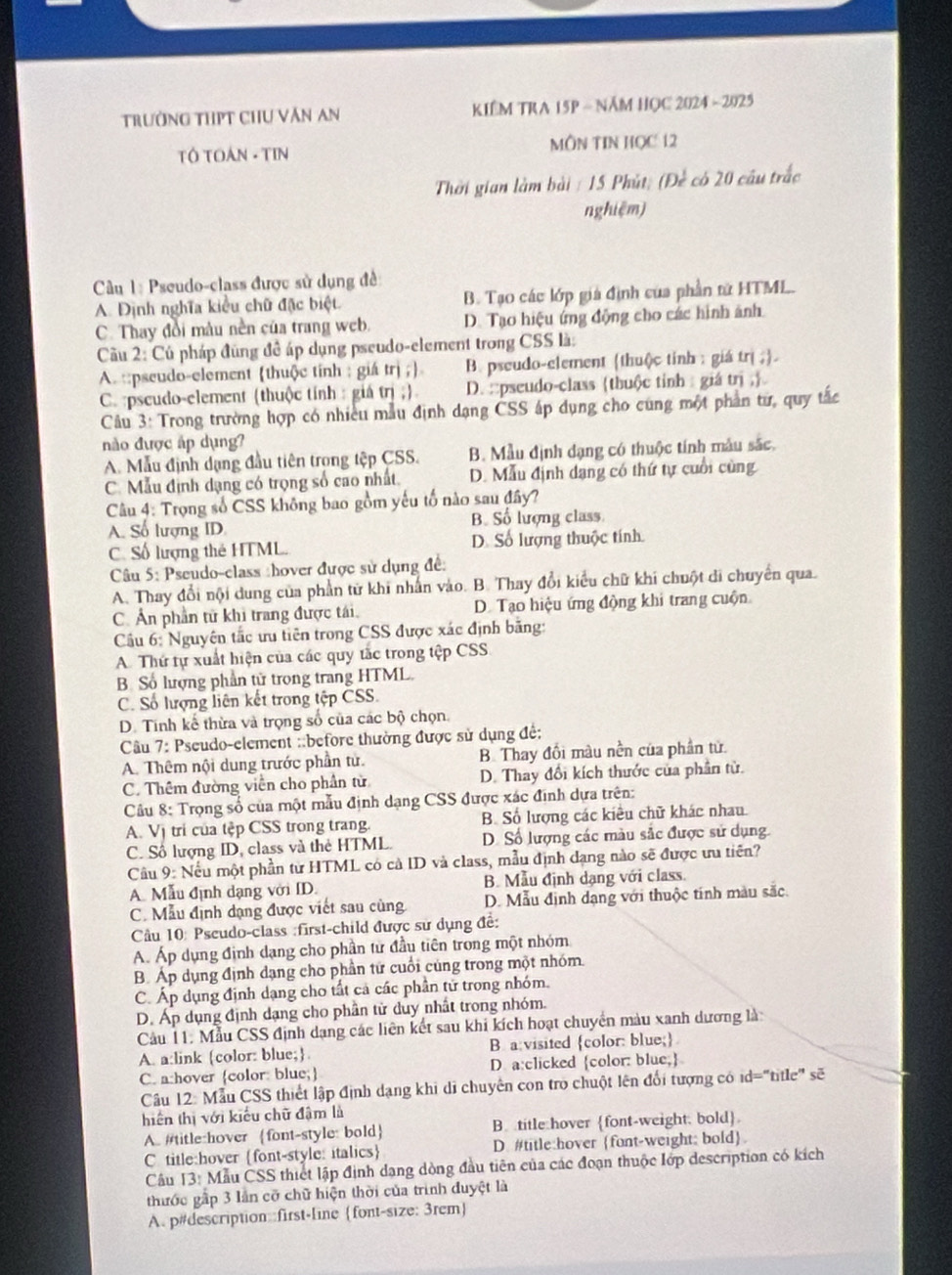 Trường THPT ChU Văn An  KIÊM TRA 15P - Năm HOC 2024 - 2025
TÔ TOAN - TIN MÔN TIN HọC 12
Thời gian làm bài : 15 Phút: (Để có 20 câu trắc
nghiệm)
Câu 1: Pseudo-class được sử dụng đề
A. Định nghĩa kiểu chữ đặc biệt. B. Tạo các lớp giá định của phần tử HTML.
C. Thay đồi màu nền của trang web. D. Tạo hiệu ứng động cho các hình ảnh
Cầu 2: Cú pháp đùng đề áp dụng pseudo-element trong CSS là:
A. ::pseudo-element thuộc tính : giá trị ; B. pseudo-element (thu()c tinh : giá trị ;.
C. :pscudo-element (thuộc tính : giá trị ;) D. ::pseudo-class thuộc tỉnh giá trị 
Câu 3: Trong trường hợp có nhiều mẫu định dạng CSS ấp dụng cho cùng một phần từ, quy tắc
no được áp dụng?
A. Mẫu định dụng đầu tiên trong tệp CSS. B. Mẫu định dạng có thuộc tính mẫu sắc.
C. Mẫu định dạng có trọng số cao nhất. D. Mẫu định dạng có thứ tự cuối cùng
Câu 4: Trọng số CSS không bao gồm yếu tố nào sau đây?
B. Số lượng class.
A. Số lượng ID.
C. Số lượng thẻ HTML. D. Số lượng thuộc tính.
Câu 5: Pseudo-class :hover được sử dụng đề:
A. Thay đổi nội dung của phần từ khi nhân vào. B. Thay đổi kiểu chữ khi chuột di chuyển qua.
C. Ấn phần tử khi trang được tái, D. Tạo hiệu ứng động khi trang cuộn
Cầu 6: Nguyên tắc ưu tiên trong CSS được xác định bằng:
A. Thứ tự xuất hiện của các quy tắc trong tệp CSS
B. Số lượng phần tử trong trang HTML.
C. Số lượng liên kết trong tập CSS.
D. Tính kế thừa và trọng số của các bộ chọn
Câu 7: Pseudo-element ::before thường được sử dụng đề:
A. Thêm nội dung trước phần tử. B. Thay đồi màu nền của phần tử
C. Thêm đường viên cho phần từ D. Thay đổi kích thước của phần từ.
Câu 8: Trọng số của một mẫu định dạng CSS được xác định dựa trên:
A. Vị trí của tệp CSS trong trang. B. Số lượng các kiều chữ khác nhau.
C. Số lượng ID, class và thẻ HTML. D. Số lượng các màu sắc được sử dụng.
Cầu 9: Nếu một phần từ HTML có cả ID và class, mẫu định dạng nào sẽ được ưu tiên?
A. Mẫu định dạng với ID. B. Mẫu định dạng với class.
C. Mẫu định dạng được viết sau cùng D. Mẫu định dạng với thuộc tính màu sắc
Câu 10: Pseudo-class :first-child được sử dụng đề:
A. Áp dụng định dạng cho phần tư đầu tiên trong một nhóm
B. Áp dụng định dạng cho phần tử cuối cùng trong một nhóm.
C. Áp dụng định dạng cho tất cả các phần tử trong nhóm.
D. Áp dụng định dạng cho phần tử duy nhất trong nhóm.
Cầu 11. Mẫu CSS định dạng các liên kết sau khi kích hoạt chuyển màu xanh dương là
A. a:link color: blue; B a:visited color: blue;
C. a:hover color: blue; D a:clicked color: blue;
Câu 12: Mẫu CSS thiết lập định dạng khi di chuyên con tro chuột lên đổi tượng có id="title" sẽ
hiến thị với kiểu chữ đậm là
A.  #title:hover font-style: bold B title hover font-weight. bold
C title:hover font-style: italics D. #title:hover font-weight: bold
Câu 13: Mẫu CSS thiết lập định dạng dòng đầu tiên của các đoạn thuộc lớp description có kích
thước gấp 3 lần cỡ chữ hiện thời của trình duyệt là
A. p#description::first-line font-size: 3rem