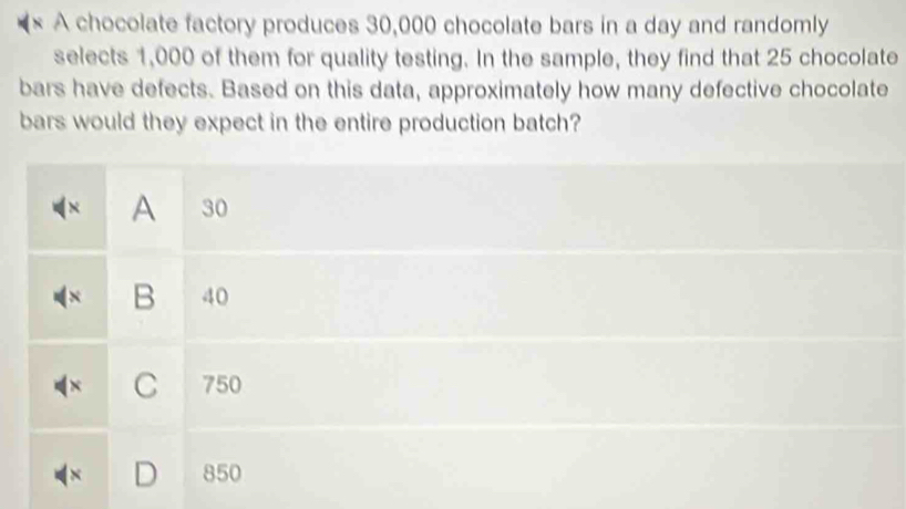 × A chocolate factory produces 30,000 chocolate bars in a day and randomly
selects 1,000 of them for quality testing. In the sample, they find that 25 chocolate
bars have defects. Based on this data, approximately how many defective chocolate
bars would they expect in the entire production batch?
× A 30
B 40
× C 750
850