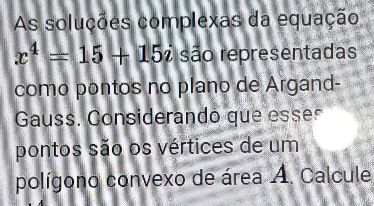 As soluções complexas da equação
x^4=15+15i são representadas 
como pontos no plano de Argand- 
Gauss. Considerando que esses 
pontos são os vértices de um 
polígono convexo de área A. Calcule