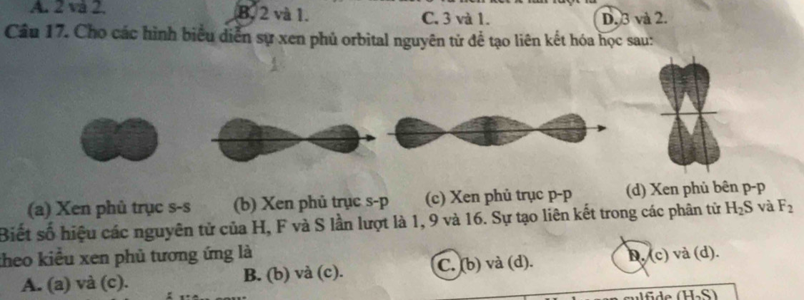 A. 2 và 2. B. 2 và 1. C, 3 và 1. D. 3 và 2.
Câu 17. Cho các hình biểu diễn sự xen phủ orbital nguyên tử để tạo liên kết hóa học sau:
(a) Xen phủ trục s-s (b) Xen phủ trục s- p (c) Xen phủ trục p-p (d) Xen phủ bên p- p
Biết số hiệu các nguyên tử của H, F và S lần lượt là 1, 9 và 16. Sự tạo liên kết trong các phân từ H_2S và F_2
theo kiểu xen phủ tương ứng là D. (c) ) và (d).
A. (a) và (c). B. (b) và (c). C. (b) và (d).
Ifide (H_2S)