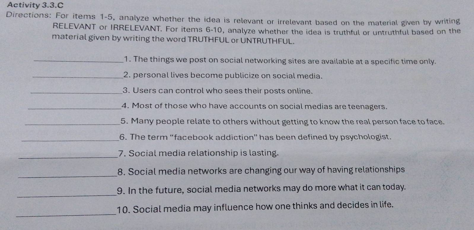 Activity 3.3.C 
Directions: For items 1-5, analyze whether the idea is relevant or irrelevant based on the material given by writing 
RELEVANT or IRRELEVANT. For items 6-10, analyze whether the idea is truthful or untruthful based on the 
material given by writing the word TRUTHFUL or UNTRUTHFUL. 
_1. The things we post on social networking sites are available at a specific time only. 
_2. personal lives become publicize on social media. 
_3. Users can control who sees their posts online. 
_4. Most of those who have accounts on social medias are teenagers. 
_5. Many people relate to others without getting to know the real person face to face. 
_6. The term “facebook addiction” has been defined by psychologist. 
_7. Social media relationship is lasting. 
_8. Social media networks are changing our way of having relationships 
_ 
9. In the future, social media networks may do more what it can today. 
_ 
10. Social media may influence how one thinks and decides in life.