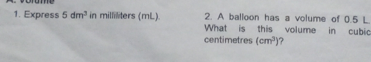 ume 
1. Express 5dm^3 in milliliters (mL). 2. A balloon has a volume of 0.5 L. 
What is this volume in cubic
centimetres (cm^3) ?