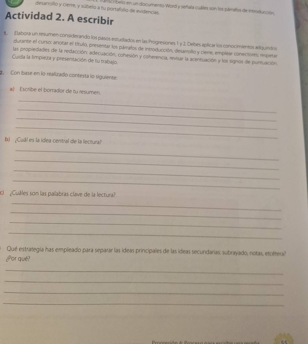 desarrollo y cierre, y súbelo a tu portafolio de evidencias. 
Transcribelo en un documento Word y señala cuáles son los párrafos de introducción, 
Actividad 2. A escribir 
1. Elabora un resumen considerando los pasos estudiados en las Progresiones 1 y 2. Debes aplicar los conocimientos adquiridos 
durante el curso: anotar el título, presentar los párrafos de introducción, desarrollo y cierre, emplear conectores, respetar 
las propiedades de la redacción: adecuación, cohesión y coherencia, revisar la acentuación y los signos de puntuación. 
Cuida la limpieza y presentación de tu trabajo. 
2. Con base en lo realizado contesta lo siguiente: 
a) Escribe el borrador de tu resumen. 
_ 
_ 
_ 
_ 
b) ¿Cuál es la idea central de la lectura? 
_ 
_ 
_ 
_ 
c) ¿Cuáles son las palabras clave de la lectura? 
_ 
_ 
_ 
_ 
Qué estrategia has empleado para separar las ideas principales de las ideas secundarias: subrayado, notas, etcétera? 
¿Por qué? 
_ 
_ 
_ 
_ 
Proareció n 4 0