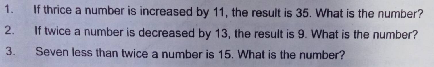 If thrice a number is increased by 11, the result is 35. What is the number? 
2. If twice a number is decreased by 13, the result is 9. What is the number? 
3. Seven less than twice a number is 15. What is the number?