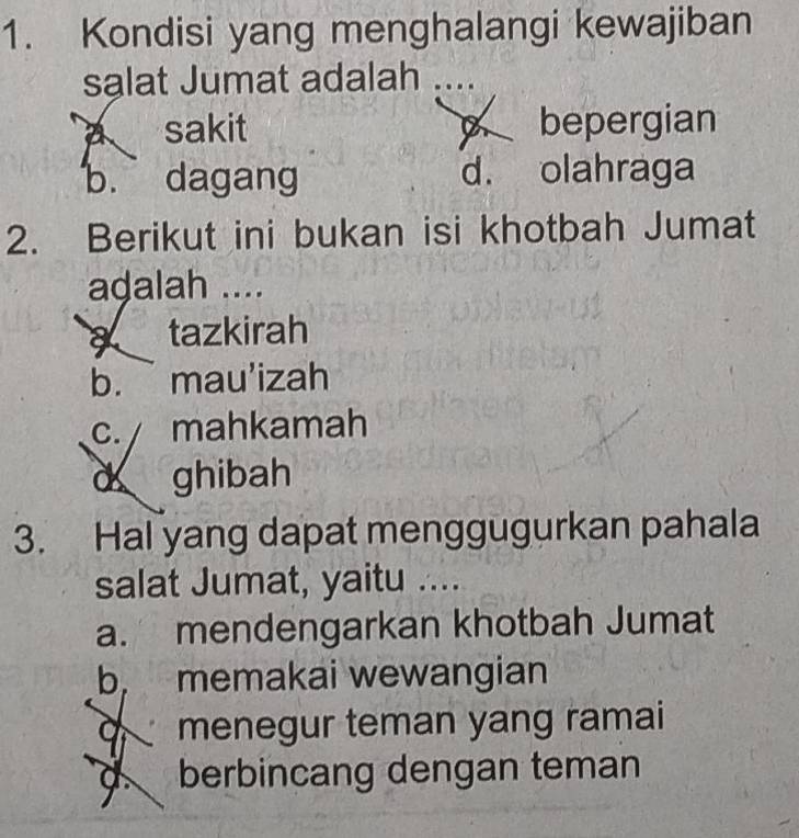 Kondisi yang menghalangi kewajiban
sạlat Jumat adalah
a sakit bepergian
b. dagang d. olahraga
2. Berikut ini bukan isi khotbah Jumat
adalah ....
a tazkirah
b. . mau'izah
c. mahkamah
ghibah
3. Hal yang dapat menggugurkan pahala
salat Jumat, yaitu ....
a. mendengarkan khotbah Jumat
b memakai wewangian
menegur teman yang ramai
d berbincang dengan teman