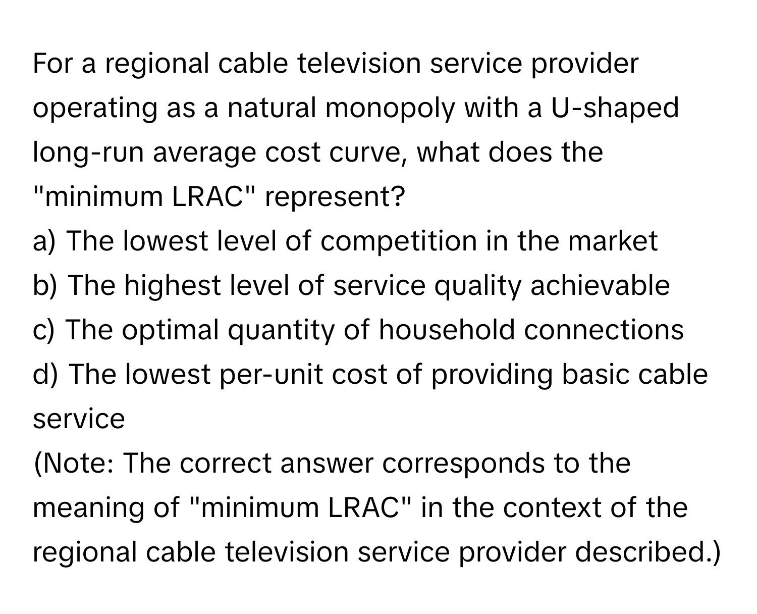 For a regional cable television service provider operating as a natural monopoly with a U-shaped long-run average cost curve, what does the "minimum LRAC" represent?

a) The lowest level of competition in the market
b) The highest level of service quality achievable
c) The optimal quantity of household connections
d) The lowest per-unit cost of providing basic cable service
(Note: The correct answer corresponds to the meaning of "minimum LRAC" in the context of the regional cable television service provider described.)